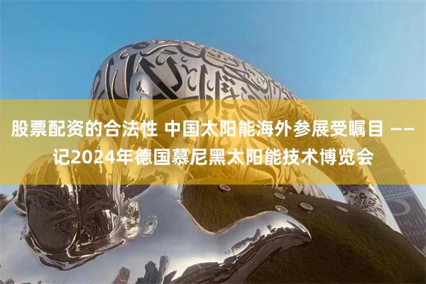 股票配资的合法性 中国太阳能海外参展受瞩目 ——记2024年德国慕尼黑太阳能技术博览会