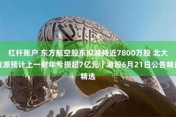 杠杆账户 东方航空股东拟减持近7800万股 北大资源预计上一财年亏损超7亿元｜港股6月21日公告精选