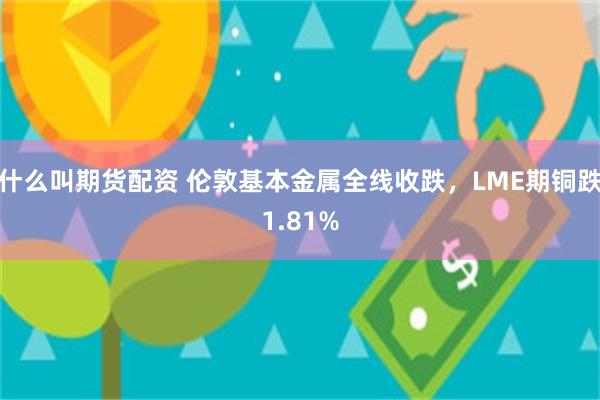 什么叫期货配资 伦敦基本金属全线收跌，LME期铜跌1.81%