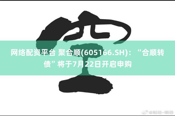 网络配资平台 聚合顺(605166.SH)：“合顺转债”将于7月22日开启申购