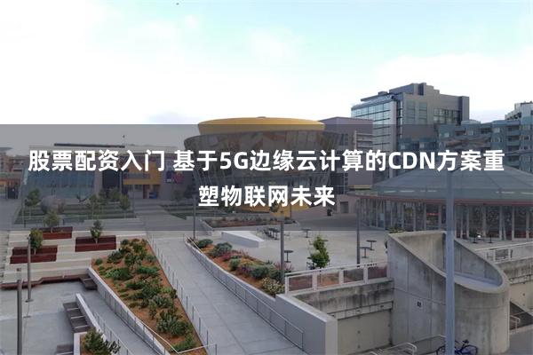 股票配资入门 基于5G边缘云计算的CDN方案重塑物联网未来