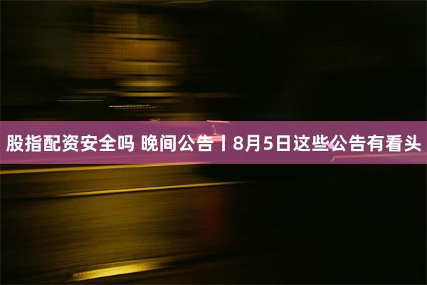 股指配资安全吗 晚间公告丨8月5日这些公告有看头