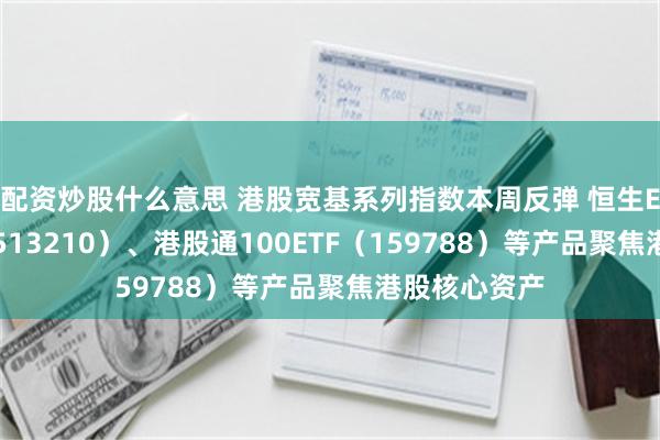 配资炒股什么意思 港股宽基系列指数本周反弹 恒生ETF易方达（513210）、港股通100ETF（159788）等产品聚焦港股核心资产