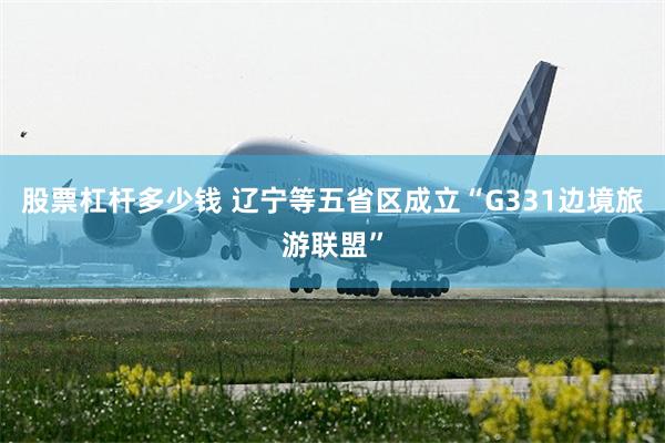 股票杠杆多少钱 辽宁等五省区成立“G331边境旅游联盟”