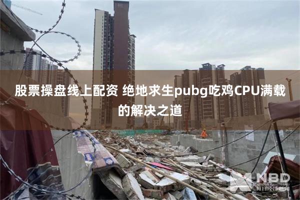 股票操盘线上配资 绝地求生pubg吃鸡CPU满载的解决之道