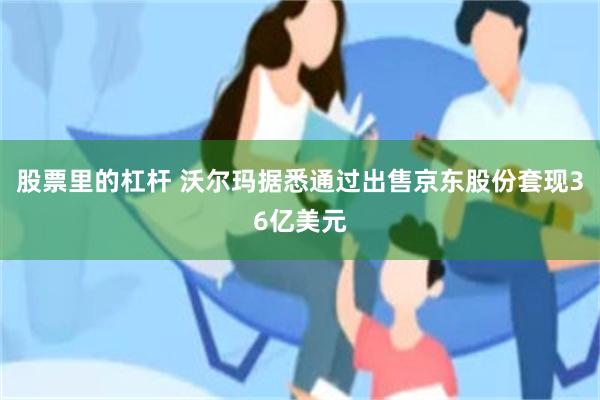 股票里的杠杆 沃尔玛据悉通过出售京东股份套现36亿美元