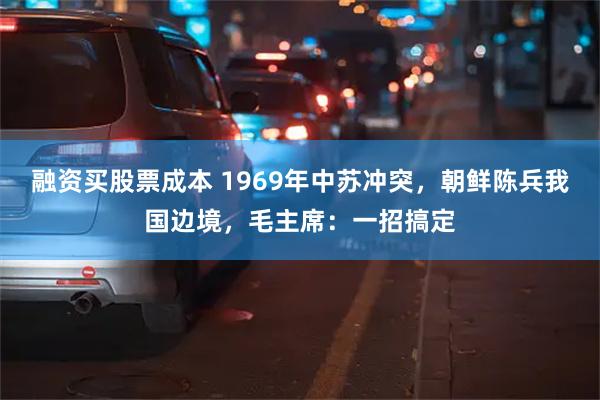 融资买股票成本 1969年中苏冲突，朝鲜陈兵我国边境，毛主席：一招搞定