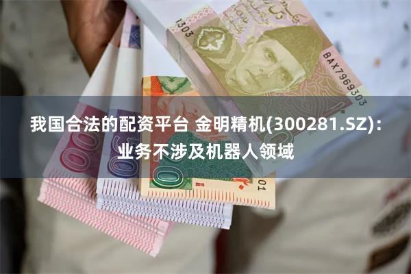 我国合法的配资平台 金明精机(300281.SZ)：业务不涉及机器人领域