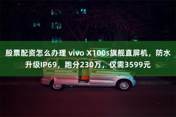 股票配资怎么办理 vivo X100s旗舰直屏机，防水升级IP69，跑分230万，仅需3599元