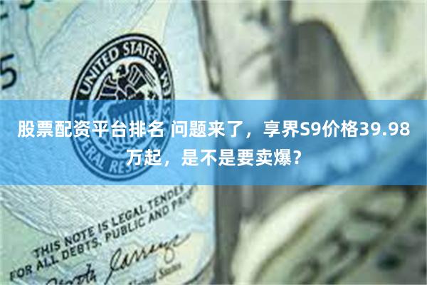 股票配资平台排名 问题来了，享界S9价格39.98万起，是不是要卖爆？