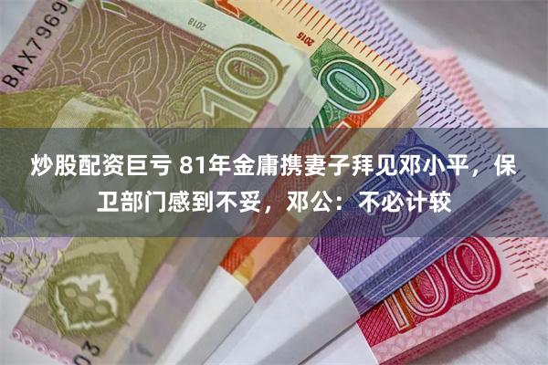 炒股配资巨亏 81年金庸携妻子拜见邓小平，保卫部门感到不妥，邓公：不必计较