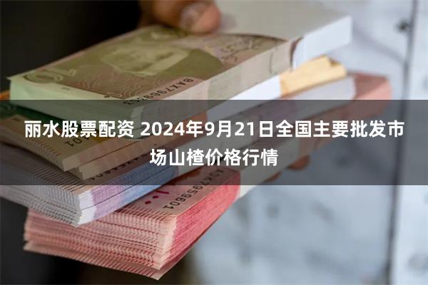 丽水股票配资 2024年9月21日全国主要批发市场山楂价格行情