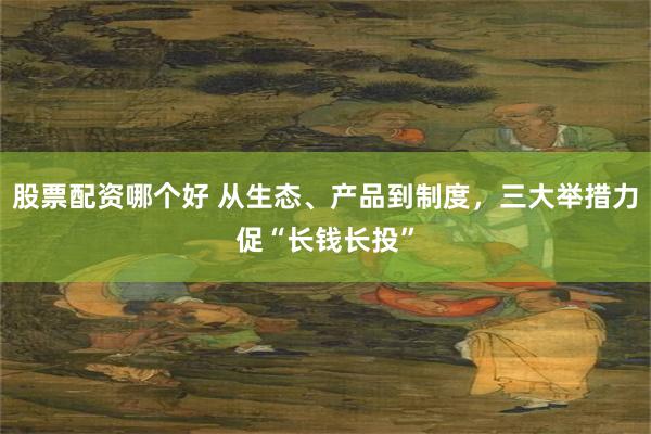 股票配资哪个好 从生态、产品到制度，三大举措力促“长钱长投”