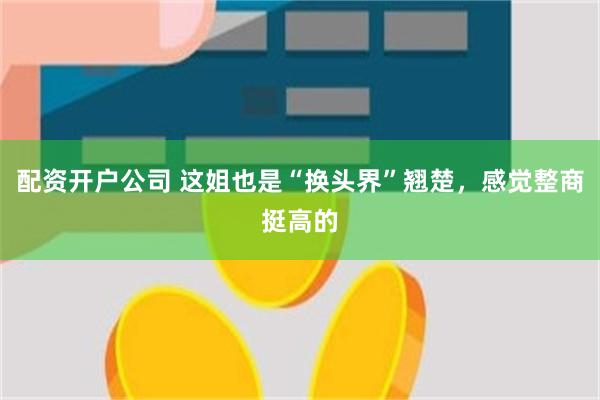 配资开户公司 这姐也是“换头界”翘楚，感觉整商挺高的