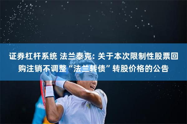 证券杠杆系统 法兰泰克: 关于本次限制性股票回购注销不调整“法兰转债”转股价格的公告