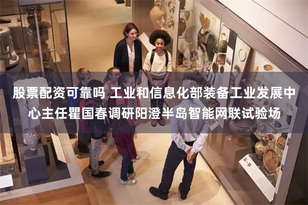 股票配资可靠吗 工业和信息化部装备工业发展中心主任瞿国春调研阳澄半岛智能网联试验场