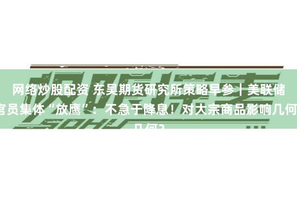 网络炒股配资 东吴期货研究所策略早参｜美联储官员集体“放鹰”：不急于降息！对大宗商品影响几何？