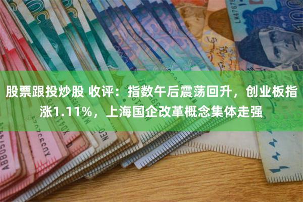 股票跟投炒股 收评：指数午后震荡回升，创业板指涨1.11%，上海国企改革概念集体走强