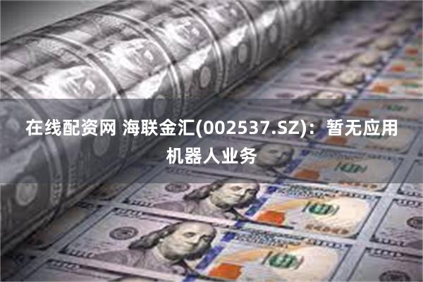 在线配资网 海联金汇(002537.SZ)：暂无应用机器人业务