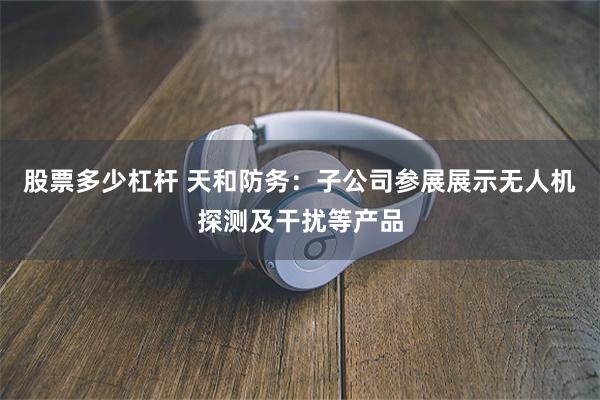 股票多少杠杆 天和防务：子公司参展展示无人机探测及干扰等产品