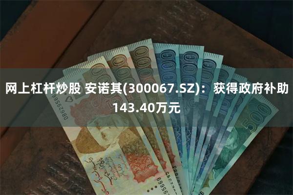 网上杠杆炒股 安诺其(300067.SZ)：获得政府补助143.40万元