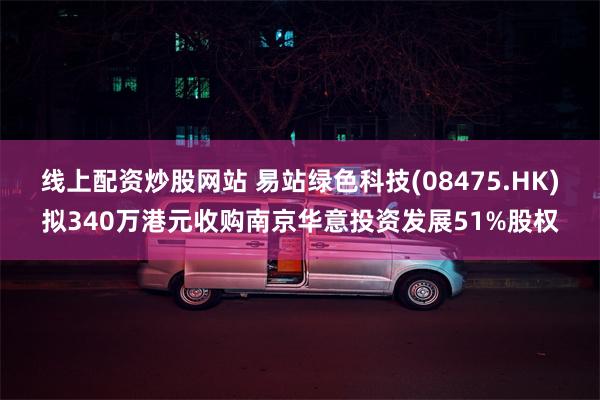 线上配资炒股网站 易站绿色科技(08475.HK)拟340万港元收购南京华意投资发展51%股权