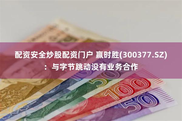 配资安全炒股配资门户 赢时胜(300377.SZ)：与字节跳动没有业务合作