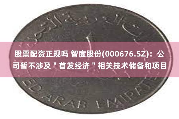 股票配资正规吗 智度股份(000676.SZ)：公司暂不涉及＂首发经济＂相关技术储备和项目