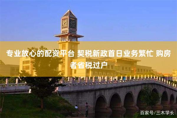 专业放心的配资平台 契税新政首日业务繁忙 购房者省税过户