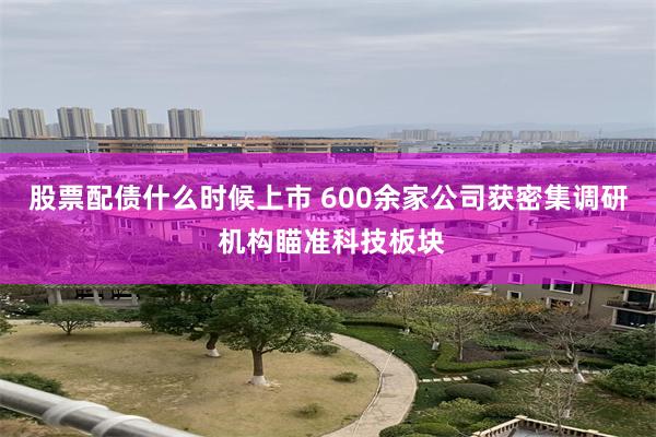 股票配债什么时候上市 600余家公司获密集调研 机构瞄准科技板块