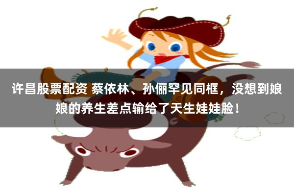 许昌股票配资 蔡依林、孙俪罕见同框，没想到娘娘的养生差点输给了天生娃娃脸！