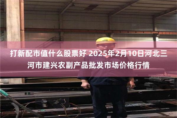 打新配市值什么股票好 2025年2月10日河北三河市建兴农副产品批发市场价格行情