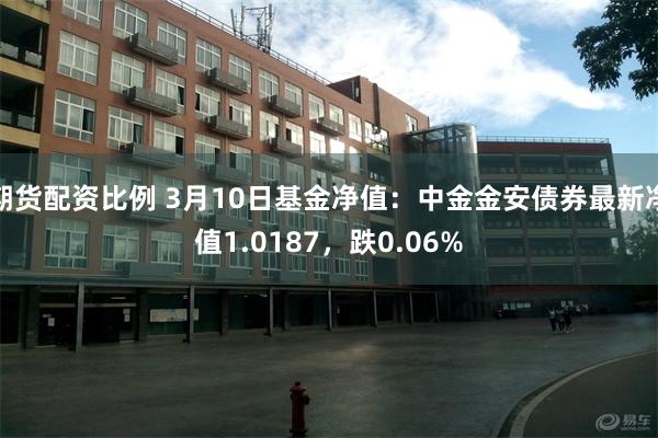 期货配资比例 3月10日基金净值：中金金安债券最新净值1.0187，跌0.06%