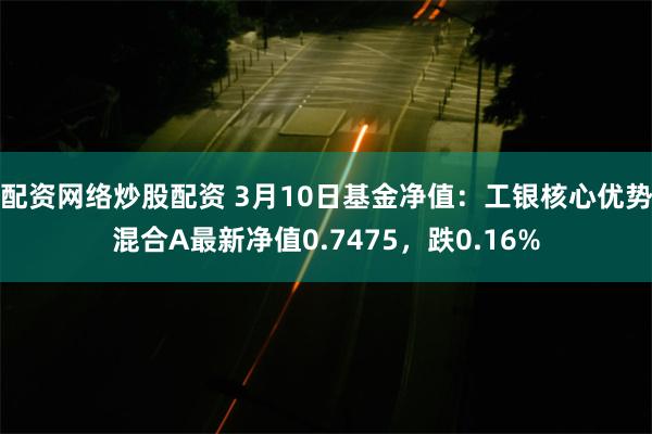 配资网络炒股配资 3月10日基金净值：工银核心优势混合A最新净值0.7475，跌0.16%