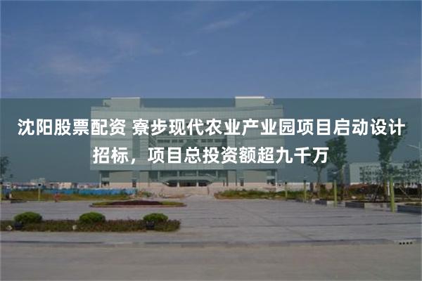 沈阳股票配资 寮步现代农业产业园项目启动设计招标，项目总投资额超九千万